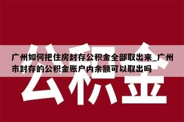 广州如何把住房封存公积金全部取出来_广州市封存的公积金账户内余额可以取出吗